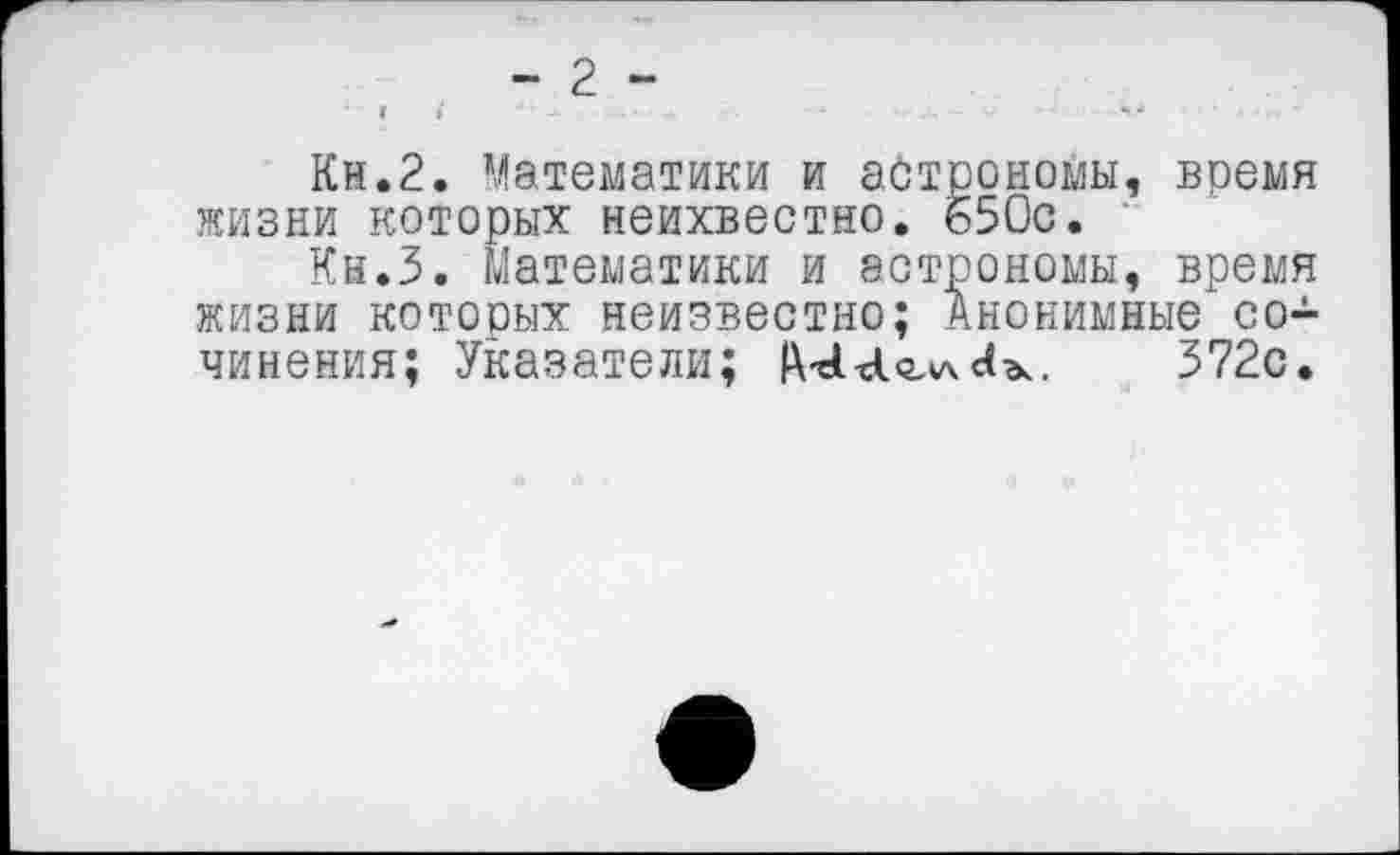 ﻿- 2 -
Кн.2. Математики и астрономы, время жизни которых неихвестно. 650с.
Кн.З. Математики и астрономы, время жизни которых неизвестно; Анонимные сочинения; Указатели; Ш	372с.